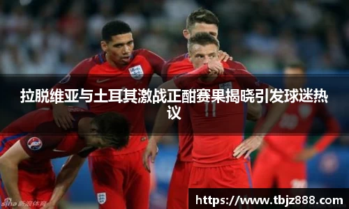 拉脱维亚与土耳其激战正酣赛果揭晓引发球迷热议