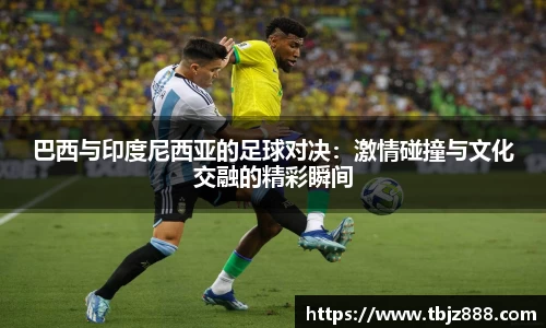巴西与印度尼西亚的足球对决：激情碰撞与文化交融的精彩瞬间